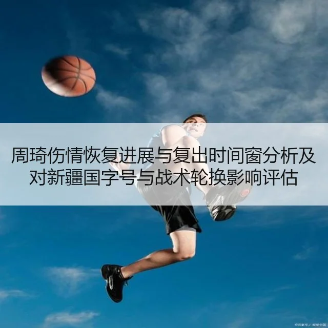 周琦伤情恢复进展与复出时间窗分析及对新疆国字号与战术轮换影响评估